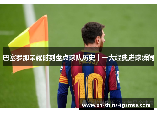 巴塞罗那荣耀时刻盘点球队历史十一大经典进球瞬间