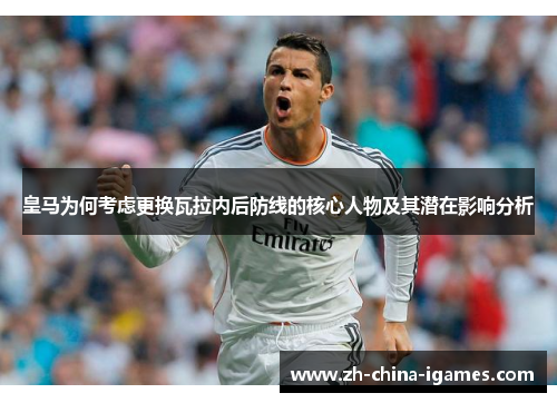 皇马为何考虑更换瓦拉内后防线的核心人物及其潜在影响分析