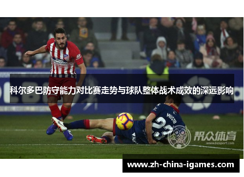 科尔多巴防守能力对比赛走势与球队整体战术成效的深远影响 科尔多巴防守能力对比赛走势与球队整体战术成效的深远影响