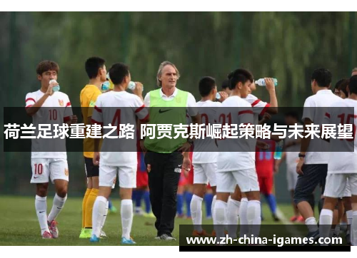 荷兰足球重建之路 阿贾克斯崛起策略与未来展望 荷兰足球重建之路 阿贾克斯崛起策略与未来展望