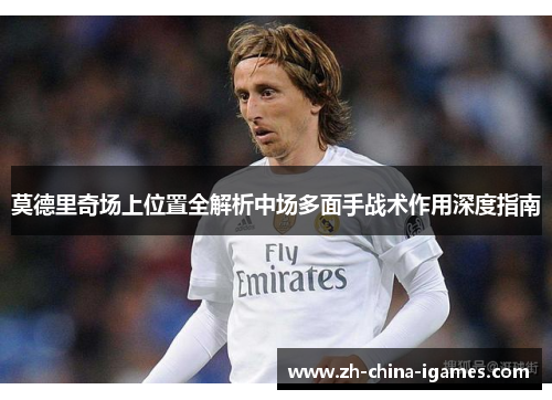 莫德里奇场上位置全解析中场多面手战术作用深度指南 莫德里奇场上位置全解析中场多面手战术作用深度指南