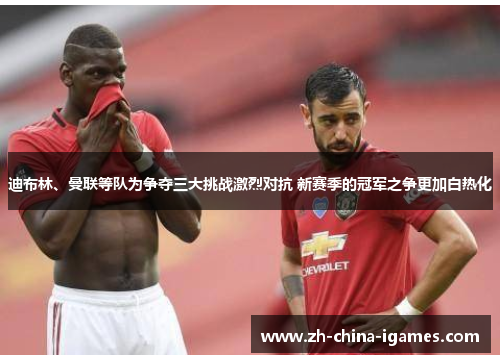 迪布林、曼联等队为争夺三大挑战激烈对抗 新赛季的冠军之争更加白热化