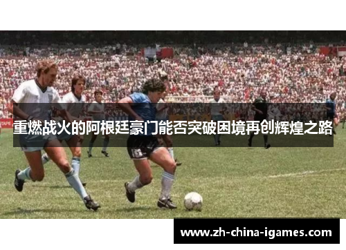 重燃战火的阿根廷豪门能否突破困境再创辉煌之路 重燃战火的阿根廷豪门能否突破困境再创辉煌之路