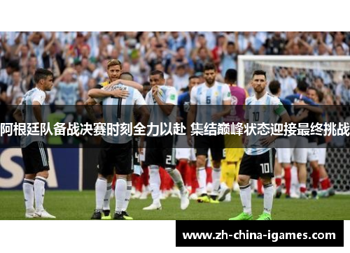 阿根廷队备战决赛时刻全力以赴 集结巅峰状态迎接最终挑战