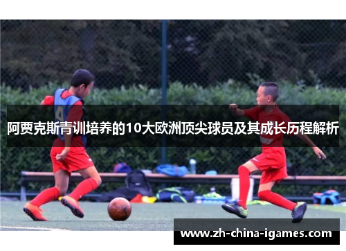 阿贾克斯青训培养的10大欧洲顶尖球员及其成长历程解析 阿贾克斯青训培养的10大欧洲顶尖球员及其成长历程解析