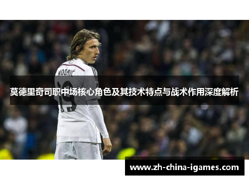 莫德里奇司职中场核心角色及其技术特点与战术作用深度解析 莫德里奇司职中场核心角色及其技术特点与战术作用深度解析