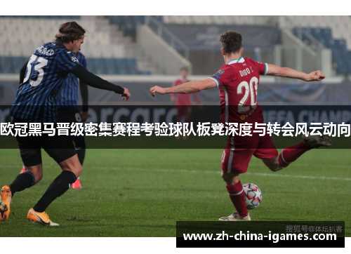 欧冠黑马晋级密集赛程考验球队板凳深度与转会风云动向 欧冠黑马晋级密集赛程考验球队板凳深度与转会风云动向