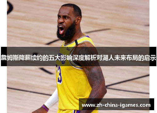 詹姆斯降薪续约的五大影响深度解析对湖人未来布局的启示 詹姆斯降薪续约的五大影响深度解析对湖人未来布局的启示