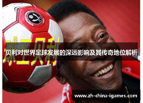 贝利对世界足球发展的深远影响及其传奇地位解析 贝利对世界足球发展的深远影响及其传奇地位解析