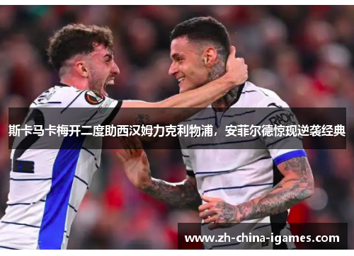 斯卡马卡梅开二度助西汉姆力克利物浦，安菲尔德惊现逆袭经典