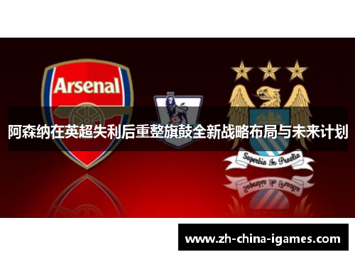 阿森纳在英超失利后重整旗鼓全新战略布局与未来计划 阿森纳在英超失利后重整旗鼓全新战略布局与未来计划