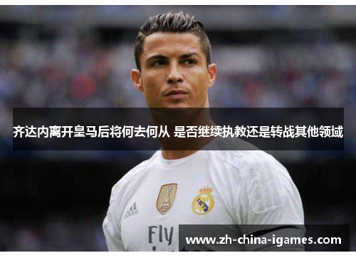 齐达内离开皇马后将何去何从 是否继续执教还是转战其他领域 齐达内离开皇马后将何去何从 是否继续执教还是转战其他领域