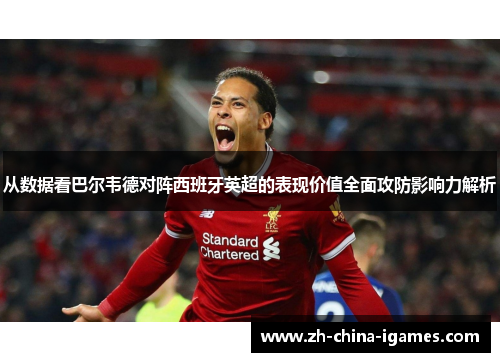 从数据看巴尔韦德对阵西班牙英超的表现价值全面攻防影响力解析 从数据看巴尔韦德对阵西班牙英超的表现价值全面攻防影响力解析
