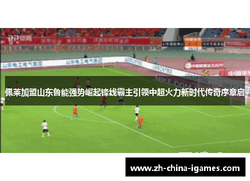 佩莱加盟山东鲁能强势崛起锋线霸主引领中超火力新时代传奇序章启 佩莱加盟山东鲁能强势崛起锋线霸主引领中超火力新时代传奇序章启